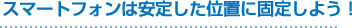 スマートフォンは安定した位置に固定しよう!
