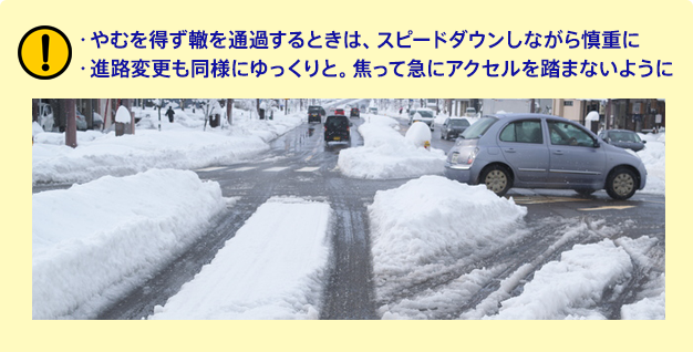 ・やむを得ず轍を通過するときは、スピードダウンしながら慎重に・進路変更も同様にゆっくりと。焦って急にアクセルを踏まないように